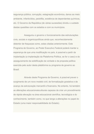 segurança pública, corrupção, estagnação econômica, danos ao meio
ambiente, infanticídios, pedofilia, existência de dependentes químicos,
etc. O Governo da República (de várias sucessões) dividiu o cuidado
destas questões com os estados e com os municípios.

Assegurou o governo o funcionamento das estruturações
civis, sociais e organicopolíticas ainda que, reconhecidamente
detentor de fraquezas como, estas citadas anteriormente. Este
Programa de Governo, ao Poder Executivo Federal poderá manter a
esperança de que uma modificação no país, é possível a partir da
implantação (a implantação da Plataforma Política, se for o caso) e do
asseguramento da solidificação da vontade e da proposta política
exercida pelo autor desta plataforma ou programa de governo ao
Brasil.

Através deste Programa de Governo, é possível prever o
surgimento de um novo modelo civil, de formalização gradativa e de
avanço da estruturação mercantil e financeira. No entanto, há também
as alterações educacionaisculturais capazes de criar um procedimento
de rápida elevação na área educacional científica, tecnológica e do
conhecimento, também como, no que tange a alterações no papel do
Estado (uma maior responsabilidade do Estado).

 