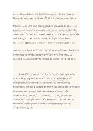 país: o Ensino Básico; o Ensino Fundamental; o Ensino Médio e o
Ensino Superior; além do Ensino Técnico Profissionalizante Estatal.

Haverá, assim, uma nova padronização da educação do país. Neste
novo modelo educacional, estarão inseridas as mudanças dispostas
no Ministério da Educação Municipal como: por exemplo; a criação do
Vale Refeição do Estudante Carente, a Cooperativização de
Professores (optativa), a Digitalização da Frequência Escolar, etc.

As escolas do Brasil serão: um ponto de apoio do Governo Federal na
distribuição de rendas, também como uma instituição capaz de
garantir a inclusão sociocivil a milhões de pessoas em todo o país.

·

Saúde Pública: A saúde pública do Brasil sofrerá: alterações

estruturais de arquitetura sanitária (nas portarias dos hospitais
conveniados, nas enfermarias, bem como nas dependências
hospitalares) em que; a seleção de pacientes elencará em um trabalho
de enfermagem, um pré-discernimento para a espera pelo
atendimento. Assim, serão pré-discernidos os seguintes casos:
viroses; infecções; pacientes que apresentam dores; acidentados;
fraturados; feridos; pacientes com pré-diagnóstico; gestantes;
acompanhantes, etc.

 