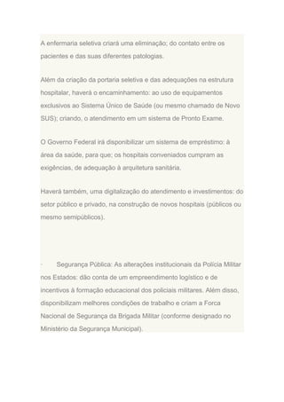 A enfermaria seletiva criará uma eliminação; do contato entre os
pacientes e das suas diferentes patologias.

Além da criação da portaria seletiva e das adequações na estrutura
hospitalar, haverá o encaminhamento: ao uso de equipamentos
exclusivos ao Sistema Único de Saúde (ou mesmo chamado de Novo
SUS); criando, o atendimento em um sistema de Pronto Exame.

O Governo Federal irá disponibilizar um sistema de empréstimo: à
área da saúde, para que; os hospitais conveniados cumpram as
exigências, de adequação à arquitetura sanitária.

Haverá também, uma digitalização do atendimento e investimentos: do
setor público e privado, na construção de novos hospitais (públicos ou
mesmo semipúblicos).

·

Segurança Pública: As alterações institucionais da Polícia Militar

nos Estados: dão conta de um empreendimento logístico e de
incentivos à formação educacional dos policiais militares. Além disso,
disponibilizam melhores condições de trabalho e criam a Forca
Nacional de Segurança da Brigada Militar (conforme designado no
Ministério da Segurança Municipal).

 