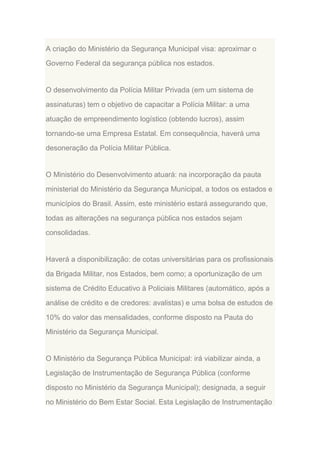 A criação do Ministério da Segurança Municipal visa: aproximar o
Governo Federal da segurança pública nos estados.

O desenvolvimento da Polícia Militar Privada (em um sistema de
assinaturas) tem o objetivo de capacitar a Polícia Militar: a uma
atuação de empreendimento logístico (obtendo lucros), assim
tornando-se uma Empresa Estatal. Em consequência, haverá uma
desoneração da Polícia Militar Pública.

O Ministério do Desenvolvimento atuará: na incorporação da pauta
ministerial do Ministério da Segurança Municipal, a todos os estados e
municípios do Brasil. Assim, este ministério estará assegurando que,
todas as alterações na segurança pública nos estados sejam
consolidadas.

Haverá a disponibilização: de cotas universitárias para os profissionais
da Brigada Militar, nos Estados, bem como; a oportunização de um
sistema de Crédito Educativo à Policiais Militares (automático, após a
análise de crédito e de credores: avalistas) e uma bolsa de estudos de
10% do valor das mensalidades, conforme disposto na Pauta do
Ministério da Segurança Municipal.

O Ministério da Segurança Pública Municipal: irá viabilizar ainda, a
Legislação de Instrumentação de Segurança Pública (conforme
disposto no Ministério da Segurança Municipal); designada, a seguir
no Ministério do Bem Estar Social. Esta Legislação de Instrumentação

 
