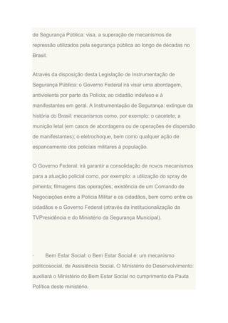 de Segurança Pública: visa, a superação de mecanismos de
repressão utilizados pela segurança pública ao longo de décadas no
Brasil.

Através da disposição desta Legislação de Instrumentação de
Segurança Pública: o Governo Federal irá visar uma abordagem,
antiviolenta por parte da Polícia; ao cidadão indefeso e à
manifestantes em geral. A Instrumentação de Segurança: extingue da
história do Brasil: mecanismos como, por exemplo: o cacetete; a
munição letal (em casos de abordagens ou de operações de dispersão
de manifestantes); o eletrochoque, bem como qualquer ação de
espancamento dos policiais militares à população.

O Governo Federal: irá garantir a consolidação de novos mecanismos
para a atuação policial como, por exemplo: a utilização do spray de
pimenta; filmagens das operações; existência de um Comando de
Negociações entre a Polícia Militar e os cidadãos, bem como entre os
cidadãos e o Governo Federal (através da institucionalização da
TVPresidência e do Ministério da Segurança Municipal).

·

Bem Estar Social: o Bem Estar Social é: um mecanismo

politicosocial, de Assistência Social. O Ministério do Desenvolvimento:
auxiliará o Ministério do Bem Estar Social no cumprimento da Pauta
Política deste ministério.

 
