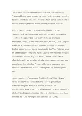 Deste modo, prioritariamente haverá: a criação das cidades do
Programa Revida, para pessoas carentes. Neste programa, haverá: o
desenvolvimento de uma infraestrutura estatal, para o atendimento às
pessoas carentes; famílias; jovens; adultos; crianças e idosos.

A estrutura das cidades do Programa Revida (27 cidades),
compreenderá: pavilhões para o alojamento de pessoas carentes
(desabrigados); pavilhões para as atividades de ensino; de
atendimento de saúde (bem como de desintoxicação); pavilhões para
a seleção de pessoas assistidas (doentes, inválidos, idosos com
direito a aposentadoria, etc.); a estruturação das Vilas Federais (uma
em cada cidade do Programa Revida), com a construção de moradias
populares (no final do programa Revida). Ainda, deverá existir:
infraestrutura civil (da iniciativa privada), para as pessoas aptas (que
concluírem a fase inicial do Programa Revida: a passagem pelos
pavilhões, anteriormente citados) ao Programa de Reabilitação da
Vida.

Nestas cidades do Programa de Reabilitação da Vida (o Revida)
haverá a disponibilização de: trabalho agrícola; pecuário; de
extrativismo vegetal (renovável e autosustentável) e a
institucionalização de uma cooperativa manufatureira dos itens acima
citados (indústria para o mercado interno e externo de: doces, chás,
comércio de ervas, hortaliças, abate animal, grãos, etc.).

 