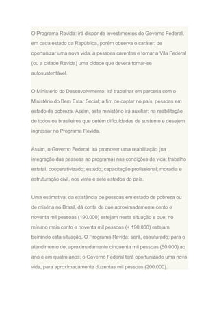 O Programa Revida: irá dispor de investimentos do Governo Federal,
em cada estado da República, porém observa o caráter: de
oportunizar uma nova vida, a pessoas carentes e tornar a Vila Federal
(ou a cidade Revida) uma cidade que deverá tornar-se
autosustentável.

O Ministério do Desenvolvimento: irá trabalhar em parceria com o
Ministério do Bem Estar Social; a fim de captar no país, pessoas em
estado de pobreza. Assim, este ministério irá auxiliar: na reabilitação
de todos os brasileiros que detém dificuldades de sustento e desejem
ingressar no Programa Revida.

Assim, o Governo Federal: irá promover uma reabilitação (na
integração das pessoas ao programa) nas condições de vida; trabalho
estatal, cooperativizado; estudo; capacitação profissional; moradia e
estruturação civil, nos vinte e sete estados do país.

Uma estimativa: da existência de pessoas em estado de pobreza ou
de miséria no Brasil, dá conta de que aproximadamente cento e
noventa mil pessoas (190.000) estejam nesta situação e que; no
mínimo mais cento e noventa mil pessoas (+ 190.000) estejam
beirando esta situação. O Programa Revida: será, estruturado: para o
atendimento de, aproximadamente cinquenta mil pessoas (50.000) ao
ano e em quatro anos; o Governo Federal terá oportunizado uma nova
vida, para aproximadamente duzentas mil pessoas (200.000).

 