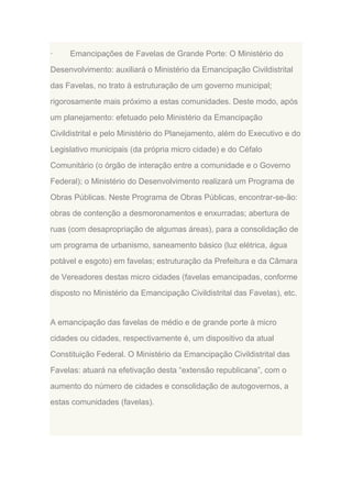·

Emancipações de Favelas de Grande Porte: O Ministério do

Desenvolvimento: auxiliará o Ministério da Emancipação Civildistrital
das Favelas, no trato à estruturação de um governo municipal;
rigorosamente mais próximo a estas comunidades. Deste modo, após
um planejamento: efetuado pelo Ministério da Emancipação
Civildistrital e pelo Ministério do Planejamento, além do Executivo e do
Legislativo municipais (da própria micro cidade) e do Céfalo
Comunitário (o órgão de interação entre a comunidade e o Governo
Federal); o Ministério do Desenvolvimento realizará um Programa de
Obras Públicas. Neste Programa de Obras Públicas, encontrar-se-ão:
obras de contenção a desmoronamentos e enxurradas; abertura de
ruas (com desapropriação de algumas áreas), para a consolidação de
um programa de urbanismo, saneamento básico (luz elétrica, água
potável e esgoto) em favelas; estruturação da Prefeitura e da Câmara
de Vereadores destas micro cidades (favelas emancipadas, conforme
disposto no Ministério da Emancipação Civildistrital das Favelas), etc.

A emancipação das favelas de médio e de grande porte à micro
cidades ou cidades, respectivamente é, um dispositivo da atual
Constituição Federal. O Ministério da Emancipação Civildistrital das
Favelas: atuará na efetivação desta “extensão republicana”, com o
aumento do número de cidades e consolidação de autogovernos, a
estas comunidades (favelas).

 