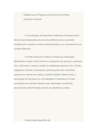 Plataforma ou Programa de Governo ao Poder
Executivo Federal:

A Constituição da República Federativa do Brasil prevê:
através das disposições do processo eleitoral que a sucessão
presidencial compete à ordem partidariopolítica, em consequência às
normas eleitorais.

O Poder Executivo Federal controla as Instituições
Ministeriais e deste modo torna-se o organismo de governo; sanciona
leis, ordenando o sistema político e estabelece parceria com o Poder
Legislativo Federal, executando subordinações aos ministérios
capazes de colocar em prática a política federal. Deste modo, a
tramitação de Decretos Lei e de Medidas Provisórias do Poder
consolidar-se-á também através das instituições ministeriais,
teoricamente determinadas através de plataforma política.

Pauta Organicopolítica de

 