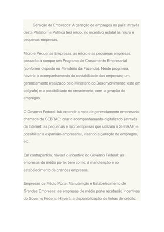 ·

Geração de Empregos: A geração de empregos no país: através

desta Plataforma Política terá início, no incentivo estatal às micro e
pequenas empresas.

Micro e Pequenas Empresas: as micro e as pequenas empresas:
passarão a compor um Programa de Crescimento Empresarial
(conforme disposto no Ministério da Fazenda). Neste programa,
haverá: o acompanhamento da contabilidade das empresas; um
gerenciamento (realizado pelo Ministério do Desenvolvimento; este em
epígrafe) e a possibilidade de crescimento, com a geração de
empregos.

O Governo Federal: irá expandir a rede de gerenciamento empresarial
chamada de SEBRAE: criar o acompanhamento digitalizado (através
da Internet: as pequenas e microempresas que utilizam o SEBRAE) e
possibilitar a expansão empresarial, visando a geração de empregos,
etc.

Em contrapartida, haverá o incentivo do Governo Federal: às
empresas de médio porte, bem como; à manutenção e ao
estabelecimento de grandes empresas.

Empresas de Médio Porte, Manutenção e Estabelecimento de
Grandes Empresas: as empresas de médio porte receberão incentivos
do Governo Federal. Haverá: a disponibilização de linhas de crédito;

 