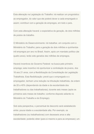 Esta alteração na Legislação do Trabalho: irá realizar um prognóstico
ao empregador, do valor que ele poderá dever a cada empregado e
assim; contribuir com a geração de empregos, em todo o país.

Com esta alteração haverá: a expectativa da geração, de dois milhões
de postos de trabalho.

O Ministério do Desenvolvimento: irá trabalhar, em conjunto com o
Ministério do Trabalho; para a geração de dois milhões e quinhentos
mil empregos por ano no Brasil. Assim, após um mandato político (de
quatro anos), terão sido gerados dez milhões de empregos.

Haverá incentivos do Governo Federal: na busca pelo primeiro
emprego; este incentivo irá oportunizar a contratação de jovens, dos
16 aos 21 anos, com a flexibilização da Consolidação da Legislação
Trabalhista. Esta flexibilização: prevê que o empregado e o
empregador, tenham uma redução na tributação trabalhista, da ordem
de 20 a 40% (dependendo da idade e da escolaridade dos
trabalhadores ou das trabalhadoras); durante seis meses (após os
primeiros seis meses de trabalho: conforme disposto adiante no
Ministério do Trabalho e do Emprego).

Sob esta perspectiva, o percentual de desconto será estabelecido
entre: pouca idade e a escolaridade alta. Por exemplo, os
trabalhadores (ou trabalhadoras) com dezesseis anos e alta
escolaridade: poderão obter (para si mesmo e para as empresas); um

 