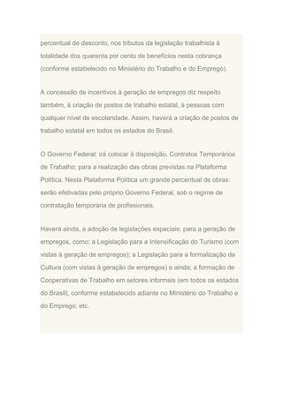percentual de desconto, nos tributos da legislação trabalhista à
totalidade dos quarenta por cento de benefícios nesta cobrança
(conforme estabelecido no Ministério do Trabalho e do Emprego).

A concessão de incentivos à geração de empregos diz respeito
também, à criação de postos de trabalho estatal, à pessoas com
qualquer nível de escolaridade. Assim, haverá a criação de postos de
trabalho estatal em todos os estados do Brasil.

O Governo Federal: irá colocar à disposição, Contratos Temporários
de Trabalho; para a realização das obras previstas na Plataforma
Política. Nesta Plataforma Política um grande percentual de obras:
serão efetivadas pelo próprio Governo Federal, sob o regime de
contratação temporária de profissionais.

Haverá ainda, a adoção de legislações especiais: para a geração de
empregos, como; a Legislação para a Intensificação do Turismo (com
vistas à geração de empregos); a Legislação para a formalização da
Cultura (com vistas à geração de empregos) e ainda; a formação de
Cooperativas de Trabalho em setores informais (em todos os estados
do Brasil), conforme estabelecido adiante no Ministério do Trabalho e
do Emprego; etc.

 