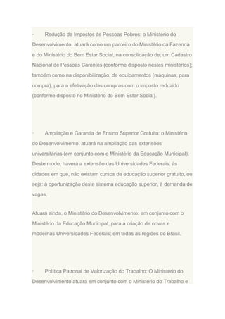 ·

Redução de Impostos às Pessoas Pobres: o Ministério do

Desenvolvimento: atuará como um parceiro do Ministério da Fazenda
e do Ministério do Bem Estar Social, na consolidação de; um Cadastro
Nacional de Pessoas Carentes (conforme disposto nestes ministérios);
também como na disponibilização, de equipamentos (máquinas, para
compra), para a efetivação das compras com o imposto reduzido
(conforme disposto no Ministério do Bem Estar Social).

·

Ampliação e Garantia de Ensino Superior Gratuito: o Ministério

do Desenvolvimento: atuará na ampliação das extensões
universitárias (em conjunto com o Ministério da Educação Municipal).
Deste modo, haverá a extensão das Universidades Federais: às
cidades em que, não existam cursos de educação superior gratuito, ou
seja: à oportunização deste sistema educação superior, à demanda de
vagas.

Atuará ainda, o Ministério do Desenvolvimento: em conjunto com o
Ministério da Educação Municipal, para a criação de novas e
modernas Universidades Federais; em todas as regiões do Brasil.

·

Política Patronal de Valorização do Trabalho: O Ministério do

Desenvolvimento atuará em conjunto com o Ministério do Trabalho e

 