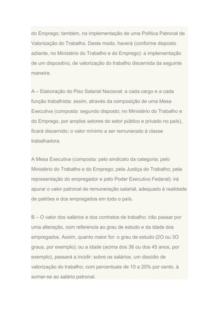 do Emprego; também, na implementação de uma Política Patronal de
Valorização do Trabalho. Deste modo, haverá (conforme disposto
adiante, no Ministério do Trabalho e do Emprego): a implementação
de um dispositivo, de valorização do trabalho discernida da seguinte
maneira:

A – Elaboração do Piso Salarial Nacional: a cada cargo e a cada
função trabalhista: assim, através da composição de uma Mesa
Executiva (composta: segundo disposto; no Ministério do Trabalho e
do Emprego, por amplos setores do setor público e privado no país),
ficará discernido; o valor mínimo a ser remunerado à classe
trabalhadora.

A Mesa Executiva (composta: pelo sindicato da categoria; pelo
Ministério do Trabalho e do Emprego; pela Justiça do Trabalho; pela
representação do empregador e pelo Poder Executivo Federal): irá
apurar o valor patronal de remuneração salarial, adequado à realidade
de patrões e dos empregados em todo o país.

B – O valor dos salários e dos contratos de trabalho: irão passar por
uma alteração, com referencia ao grau de estudo e da idade dos
empregados. Assim, quanto maior for: o grau de estudo (2O ou 3O
graus, por exemplo); ou a idade (acima dos 36 ou dos 45 anos, por
exemplo), passará a incidir: sobre os salários, um dissídio de
valorização do trabalho; com percentuais de 10 a 20% por cento, à
somar-se ao salário patronal.

 