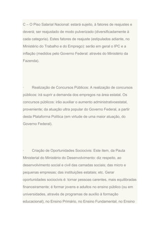 C – O Piso Salarial Nacional: estará sujeito, à fatores de reajustes e
deverá; ser reajustado de modo pulverizado (diversificadamente à
cada categoria). Estes fatores de reajuste (estipulados adiante, no
Ministério do Trabalho e do Emprego): serão em geral o IPC e a
inflação (medidos pelo Governo Federal: através do Ministério da
Fazenda).

·

Realização de Concursos Públicos: A realização de concursos

públicos: irá suprir a demanda dos empregos na área estatal. Os
concursos públicos: irão auxiliar o aumento administrativoestatal,
proveniente; da atuação ultra popular do Governo Federal, a partir
desta Plataforma Política (em virtude de uma maior atuação, do
Governo Federal).

·

Criação de Oportunidades Sociocivis: Este item, da Pauta

Ministerial do Ministério do Desenvolvimento: diz respeito, ao
desenvolvimento social e civil das camadas sociais; das micro e
pequenas empresas; das instituições estatais; etc. Gerar
oportunidades sociocivis é: tornar pessoas carentes, mais equilibradas
financeiramente; é formar jovens e adultos no ensino público (ou em
universidades, através de programas de auxílio à formação
educacional), no Ensino Primário, no Ensino Fundamental, no Ensino

 