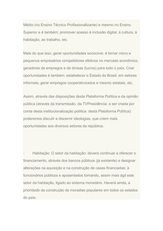 Médio (no Ensino Técnico Profissionalizante) e mesmo no Ensino
Superior e é também; promover acesso à inclusão digital, à cultura, à
habitação, ao trabalho, etc.

Mais do que isso, gerar oportunidades sociocivis: é tornar micro e
pequenos empresários competidores efetivos no mercado econômico,
geradores de empregos e de divisas (lucros) para todo o país. Criar
oportunidades é também: estabelecer o Estado do Brasil, em setores
informais; gerar empregos cooperativizados e mesmo estatais, etc.

Assim, através das disposições desta Plataforma Política e da opinião
pública (através da transmissão, da TVPresidência: a ser criada por
conta desta institucionalização política: desta Plataforma Política):
poderemos discutir e discernir ideologias, que criem mais
oportunidades aos diversos setores da república.

·

Habitação: O setor da habitação: deverá continuar a oferecer o

financiamento, através dos bancos públicos (já existente) e designar
alterações na aquisição e na construção de casas financiadas; à
funcionários públicos e aposentados tornando, assim mais ágil este
setor da habitação, ligado ao sistema monetário. Haverá ainda, a
prioridade da construção de moradias populares em todos os estados
do país.

 