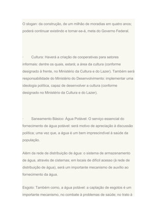 O slogan: da construção, de um milhão de moradias em quatro anos;
poderá continuar existindo e tornar-se-á, meta do Governo Federal.

·

Cultura: Haverá a criação de cooperativas para setores

informais: dentre os quais, estará; a área da cultura (conforme
designado à frente, no Ministério da Cultura e do Lazer). Também será
responsabilidade do Ministério do Desenvolvimento: implementar uma
ideologia política, capaz de desenvolver a cultura (conforme
designado no Ministério da Cultura e do Lazer).

·

Saneamento Básico: Água Potável: O serviço essencial do

fornecimento de água potável: será motivo de apreciação à discussão
política; uma vez que, a água é um bem imprescindível à saúde da
população.

Além da rede de distribuição de água: o sistema de armazenamento
de água, através de cisternas; em locais de difícil acesso (à rede de
distribuição de água), será um importante mecanismo de auxílio ao
fornecimento da água.

Esgoto: Também como, a água potável: a captação de esgotos é um
importante mecanismo, no combate à problemas de saúde; no trato à

 