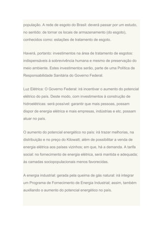 população. A rede de esgoto do Brasil: deverá passar por um estudo,
no sentido: de tornar os locais de armazenamento (do esgoto),
conhecidos como: estações de tratamento de esgoto.

Haverá, portanto: investimentos na área de tratamento de esgotos:
indispensáveis à sobrevivência humana e mesmo de preservação do
meio ambiente. Estes investimentos serão, parte de uma Política de
Responsabilidade Sanitária do Governo Federal.

Luz Elétrica: O Governo Federal: irá incentivar o aumento do potencial
elétrico do país. Deste modo, com investimentos à construção de
hidroelétricas: será possível: garantir que mais pessoas, possam
dispor de energia elétrica e mais empresas, indústrias e etc. possam
atuar no país.

O aumento do potencial energético no país: irá trazer melhorias, na
distribuição e no preço do Kilowatt; além de possibilitar a venda de
energia elétrica aos países vizinhos; em que, há a demanda. A tarifa
social: no fornecimento de energia elétrica, será mantida e adequada;
às camadas sociopopulacionais menos favorecidas.

A energia industrial: gerada pela queima de gás natural: irá integrar
um Programa de Fornecimento de Energia Industrial; assim, também
auxiliando o aumento do potencial energético no país.

 
