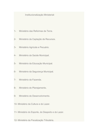 Institucionalização Ministerial:

1-

Ministério das Reformas da Terra.

2-

Ministério da Captação de Recursos.

3-

Ministério Agrícola e Pecuário.

4-

Ministério da Saúde Municipal.

5-

Ministério da Educação Municipal.

6-

Ministério da Segurança Municipal.

7-

Ministério da Fazenda.

8-

Ministério do Planejamento.

9-

Ministério do Desenvolvimento.

10- Ministério da Cultura e do Lazer.

11- Ministério do Esporte, do Desporto e do Lazer.

12- Ministério da Fiscalização Tributária.

 
