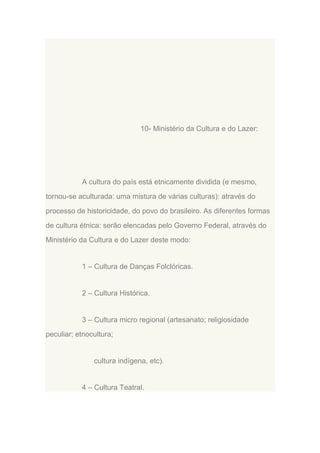 10- Ministério da Cultura e do Lazer:

A cultura do país está etnicamente dividida (e mesmo,
tornou-se aculturada: uma mistura de várias culturas): através do
processo de historicidade, do povo do brasileiro. As diferentes formas
de cultura étnica: serão elencadas pelo Governo Federal, através do
Ministério da Cultura e do Lazer deste modo:

1 – Cultura de Danças Folclóricas.

2 – Cultura Histórica.

3 – Cultura micro regional (artesanato; religiosidade
peculiar; etnocultura;

cultura indígena, etc).

4 – Cultura Teatral.

 