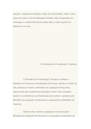 esporte; o desporto e também o lazer às comunidades. Assim, será
possível: buscar uma formalização tributária, além da geração de
empregos e o desenvolvimento; deste setor (o setor esportivo e
desportivo) no país.

12- Ministério da Fiscalização Tributária:

O Ministério da Fiscalização Tributária: auxiliará o
Ministério da Fazenda na fiscalização de tributos, devidos à União (os
três poderes) e mesmo o Ministério da Captação de Recursos;
responsável pelo recolhimento tributário e fiscal. Este ministério
atuará: na conferência e na fiscalização dos valores, captados pelo
Ministério da Captação de Recursos e repassados ao Ministério da
Fazenda.

Deste modo, haverá a captação de recursos (pelo
Ministério da Captação de Recursos) e a apuração do Ministério da

 