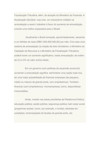 Fiscalização Tributária: além, da atuação do Ministério da Fazenda. A
fiscalização tributária: visa criar, um mecanismo múltiplo na
arrecadação e assim; trabalhar à favor do aumento da arrecadação,
criando uma melhor expectativa para o Brasil.

Atualmente o Brasil arrecada, aproximadamente, sessenta
e um bilhões de reais (R$61.000.000.000,00) por mês. Com este novo
sistema de arrecadação (a criação de dois ministérios: o Ministério da
Captação de Recursos e o Ministério da Fiscalização Tributária):
poderá haver um aumento significativo, nesta arrecadação; da ordem
de 2,5 a 5% do valor acima citado.

Em um governo (com políticas de ascensão sociocivil):
aumentar a arrecadação significa: administrar uma nação mais rica,
ter uma maior possibilidade de financiar empresas (de pequeno,
médio ou mesmo de grande porte, com empréstimos). Também,
financiar (com empréstimos): microempresas; como, disponibilizar
microcréditos.

Ainda, investir nas áreas prioritárias da Plataforma Política:
educação pública; saúde pública; segurança pública; bem estar social
(programas sociais: como, por exemplo, o revida); estradas em
condições; emancipações de favelas de grande porte, etc.

 