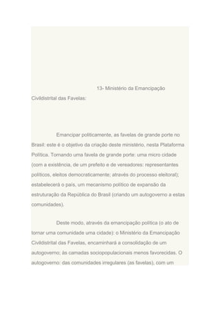 13- Ministério da Emancipação
Civildistrital das Favelas:

Emancipar politicamente, as favelas de grande porte no
Brasil: este é o objetivo da criação deste ministério, nesta Plataforma
Política. Tornando uma favela de grande porte: uma micro cidade
(com a existência, de um prefeito e de vereadores: representantes
políticos, eleitos democraticamente; através do processo eleitoral);
estabelecerá o país, um mecanismo político de expansão da
estruturação da República do Brasil (criando um autogoverno a estas
comunidades).

Deste modo, através da emancipação política (o ato de
tornar uma comunidade uma cidade): o Ministério da Emancipação
Civildistrital das Favelas, encaminhará a consolidação de um
autogoverno; às camadas sociopopulacionais menos favorecidas. O
autogoverno: das comunidades irregulares (as favelas), com um

 