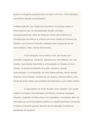 grande contingente populacional; irá trazer um início, à formalização
econômica (destas comunidades).

A elaboração de Leis Orgânicas dos Micro municípios (estes à
emanciparem-se): às necessidades destas camadas
sociopopulacionais, além de adequar o fluxo administrativo (à
formalização econômica e política) da micro cidade ao Governo do
Estado e ao Governo Federal), estabelecerão autogovernos às
comunidades; ditas, menos favorecidas.

A formalização comunitária e civil: dos locais com:
moradias irregulares, comércio, indústrias de manufaturas, etc. das
favelas: acarretarão benefícios e arrecadação de tributos à micro
cidade; na proporcionalidade do poder aquisitivo, destas
comunidades. A composição: de uma classe política, dentro destas
próprias comunidades; constitui-se um avanço cultural político, uma
forma de tornar estas comunidades formalizadas e com poder político.

A capacidade de tornar favelas micro cidades: com poder
político municipal e formalização econômica, irá gerar empregos.
Haverá: o trabalho no Executivo e no Legislativo, municipais; além da
formação de um funcionalismo público e o desenvolvimento comercial
e mesmo industrial gerado, através da formalização econômica;
geradores de riquezas.

 