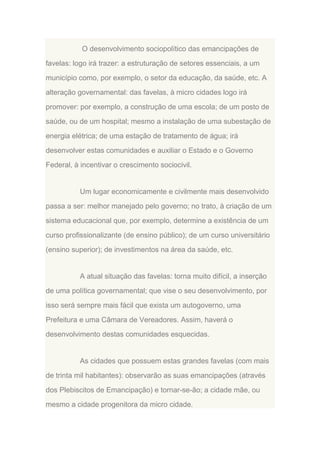 O desenvolvimento sociopolítico das emancipações de
favelas: logo irá trazer: a estruturação de setores essenciais, a um
município como, por exemplo, o setor da educação, da saúde, etc. A
alteração governamental: das favelas, à micro cidades logo irá
promover: por exemplo, a construção de uma escola; de um posto de
saúde, ou de um hospital; mesmo a instalação de uma subestação de
energia elétrica; de uma estação de tratamento de água; irá
desenvolver estas comunidades e auxiliar o Estado e o Governo
Federal, à incentivar o crescimento sociocivil.

Um lugar economicamente e civilmente mais desenvolvido
passa a ser: melhor manejado pelo governo; no trato, à criação de um
sistema educacional que, por exemplo, determine a existência de um
curso profissionalizante (de ensino público); de um curso universitário
(ensino superior); de investimentos na área da saúde, etc.

A atual situação das favelas: torna muito difícil, a inserção
de uma política governamental; que vise o seu desenvolvimento, por
isso será sempre mais fácil que exista um autogoverno, uma
Prefeitura e uma Câmara de Vereadores. Assim, haverá o
desenvolvimento destas comunidades esquecidas.

As cidades que possuem estas grandes favelas (com mais
de trinta mil habitantes): observarão as suas emancipações (através
dos Plebiscitos de Emancipação) e tornar-se-ão; a cidade mãe, ou
mesmo a cidade progenitora da micro cidade.

 