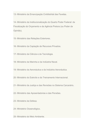13- Ministério da Emancipação Civildistrital das Favelas.

14- Ministério da Institucionalização do Quarto Poder Federal: da
Fiscalização do Orçamento e da Agência Pretora (ou Poder da
Opinião).

15- Ministério das Relações Exteriores.

16- Ministério da Captação de Recursos Privados.

17- Ministério da Ciência e da Tecnologia.

18- Ministério da Marinha e da Indústria Naval.

19- Ministério da Aeronáutica e da Indústria Aeronáutica.

20- Ministério do Exército e do Treinamento Internacional.

21- Ministério da Justiça e das Revisões no Sistema Carcerário.

22- Ministério das Aposentadorias e das Pensões.

23- Ministério da Defesa.

24- Ministério Oceanológico.

25- Ministério do Meio Ambiente.

 