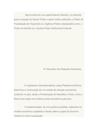 Será construído (na capital federal: Brasília): um plenário
para a atuação do Quarto Poder e assim serão instituídos; o Poder da
Fiscalização do Orçamento e a Agência Pretora (designados como, o
Poder da Opinião ou o Quarto Poder Institucional Federal).

15- Ministério das Relações Exteriores:

O capitalismo (liberalsocialista): desta Plataforma Política,
determina a continuação de um modelo de atuação econômica;
existente no país, deste a Proclamação da República. Porém, torna o
Brasil uma nação com política social (socialismo) genuína.

A implementação: de uma política socialista, adjacente ao
modelo econômico capitalista e liberal; altera o papel do Governo
Federal no trato à população.

 