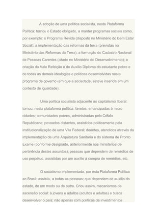 A adoção de uma política socialista, nesta Plataforma
Política: tornou o Estado obrigado, a manter programas sociais como,
por exemplo: o Programa Revida (disposto no Ministério do Bem Estar
Social); a implementação das reformas da terra (previstas no
Ministério das Reformas da Terra); a formação do Cadastro Nacional
de Pessoas Carentes (citado no Ministério do Desenvolvimento); a
criação do Vale Refeição e do Auxílio Diploma do estudante pobre e
de todas as demais ideologias e políticas desenvolvidas neste
programa de governo (em que a sociedade, esteve inserida em um
contexto de igualdade).

Uma política socialista adjacente ao capitalismo liberal:
tornou, nesta plataforma política: favelas, emancipadas à micro
cidades; comunidades pobres, administradas pelo Céfalo
Republicano; povoados distantes, assistidos politicamente pela
institucionalização de uma Vila Federal; doentes, atendidos através da
implementação de uma Arquitetura Sanitária e do sistema de Pronto
Exame (conforme designado, anteriormente nos ministérios de
pertinência destes assuntos); pessoas que dependem de remédios de
uso perpétuo, assistidas por um auxílio à compra de remédios, etc.

O socialismo implementado, por esta Plataforma Política
ao Brasil: assistiu, a todas as pessoas; que dependem de auxílio do
estado, de um modo ou de outro. Criou assim, mecanismos de
ascensão social: à jovens e adultos (adultos e adultas) e busca
desenvolver o país; não apenas com políticas de investimentos

 