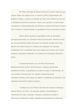 No Plano Mundial de Desenvolvimento Social: teremos que,
propor metas; às nações ricas e mesmo à ONU (Organização das
Nações Unidas), a serem cumpridas em favor das nações em que há
o subdesenvolvimento sociocivil. Assim, por exemplo: à intervenção
econômica; à disponibilização de políticas de desenvolvimento social e
civil e mesmo à uniformização ou igualdade entre as camadas sociais.

Neste último aspecto (a igualdade entre as camadas
sociopopulacionais): as camadas menos favorecidas: deverão tornarse, uma prioridade política enquanto; às classes sociais mais ricas,
deverá ser desenvolvido um sistema de captação de impostos
condizente com a realidade das suas nações (em países com muita
pobreza, deveremos defender: um sistema de tributação eficiente e
justo).

O desenvolvimento: de um Plano Mundial de
Desenvolvimento Social, deverá buscar; adequar economias
subdesenvolvidas, à igualitárias (no plano social). A intervenção, de
uma política internacional: em nações economicamente
subdesenvolvidas, será capaz; de alterar a realidade de pobreza e de
subdesenvolvimento (destas nações).

A defesa de uma Política Mundial de Amparo à Pobreza:
poderá intervir em favor, de pessoas pobres; necessitados e
miseráveis em todo o planeta. Amparar a pobreza mundial é:
dinamizar socialismos e deter capitalismos geradores de pobrezas.

 