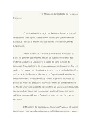 16- Ministério da Captação de Recursos
Privados:

O Ministério da Captação de Recursos Privados buscará:
investidores para o país. Deste modo, haverá: por parte do Poder
Executivo Federal, a implementação de uma Política de Garantia
Empresarial.

Nesta Política de Garantia Empresarial a República do
Brasil irá garantir que: mesmo através da sucessão eleitoral, dos
Poderes Executivo e Legislativo, a posse de bens e meios de
produção, fique inalterada às empresas parceiras do governo. Por um
período de cinco a dez décadas (de acordo com: a pauta do Ministério
da Captação de Recursos: Recursos da Captação de Parcerias ao
Desenvolvimento Intraeconômico): haverá a garantia da posse de
bens e de meios de produção, através do Plano de Estabelecimento
de Novas Empresas (disposto no Ministério da Captação de Recursos,
conforme descrito acima); mesmo com a alternância de mandatos
políticos, em que o Governo Federal torna-se parceiro de grandes
empresas.

O Ministério da Captação de Recursos Privados: irá buscar
investidores para o estabelecimento de indústrias e empresas; assim,

 