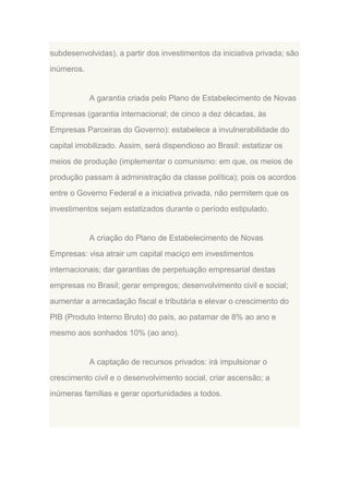 subdesenvolvidas), a partir dos investimentos da iniciativa privada; são
inúmeros.

A garantia criada pelo Plano de Estabelecimento de Novas
Empresas (garantia internacional; de cinco a dez décadas, às
Empresas Parceiras do Governo): estabelece a invulnerabilidade do
capital imobilizado. Assim, será dispendioso ao Brasil: estatizar os
meios de produção (implementar o comunismo: em que, os meios de
produção passam à administração da classe política); pois os acordos
entre o Governo Federal e a iniciativa privada, não permitem que os
investimentos sejam estatizados durante o período estipulado.

A criação do Plano de Estabelecimento de Novas
Empresas: visa atrair um capital maciço em investimentos
internacionais; dar garantias de perpetuação empresarial destas
empresas no Brasil; gerar empregos; desenvolvimento civil e social;
aumentar a arrecadação fiscal e tributária e elevar o crescimento do
PIB (Produto Interno Bruto) do país, ao patamar de 8% ao ano e
mesmo aos sonhados 10% (ao ano).

A captação de recursos privados: irá impulsionar o
crescimento civil e o desenvolvimento social, criar ascensão; a
inúmeras famílias e gerar oportunidades a todos.

 