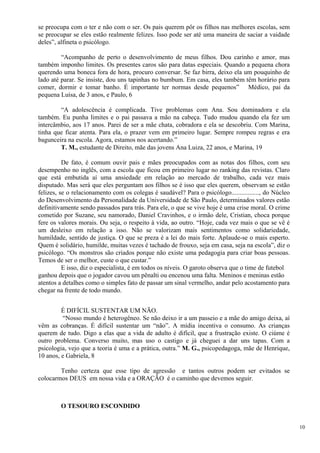 se preocupa com o ter e não com o ser. Os pais querem pôr os filhos nas melhores escolas, sem se preocupar se eles estão realmente felizes. Isso pode ser até uma maneira de saciar a vaidade deles”, alfineta o psicólogo. 
“Acompanho de perto o desenvolvimento de meus filhos. Dou carinho e amor, mas também imponho limites. Os presentes caros são para datas especiais. Quando a pequena chora querendo uma boneca fora de hora, procuro conversar. Se faz birra, deixo ela um pouquinho de lado até parar. Se insiste, dou uns tapinhas no bumbum. Em casa, eles também têm horário para comer, dormir e tomar banho. É importante ter normas desde pequenos” Médico, pai da pequena Luísa, de 3 anos, e Paulo, 6 
“A adolescência é complicada. Tive problemas com Ana. Sou dominadora e ela também. Eu punha limites e o pai passava a mão na cabeça. Tudo mudou quando ela fez um intercâmbio, aos 17 anos. Parei de ser a mãe chata, cobradora e ela se descobriu. Com Marina, tinha que ficar atenta. Para ela, o prazer vem em primeiro lugar. Sempre rompeu regras e era bagunceira na escola. Agora, estamos nos acertando.” 
T. M., estudante de Direito, mãe das jovens Ana Luiza, 22 anos, e Marina, 19 
De fato, é comum ouvir pais e mães preocupados com as notas dos filhos, com seu desempenho no inglês, com a escola que ficou em primeiro lugar no ranking das revistas. Claro que está embutida aí uma ansiedade em relação ao mercado de trabalho, cada vez mais disputado. Mas será que eles perguntam aos filhos se é isso que eles querem, observam se estão felizes, se o relacionamento com os colegas é saudável? Para o psicólogo................., do Núcleo do Desenvolvimento da Personalidade da Universidade de São Paulo, determinados valores estão definitivamente sendo passados para trás. Para ele, o que se vive hoje é uma crise moral. O crime cometido por Suzane, seu namorado, Daniel Cravinhos, e o irmão dele, Cristian, choca porque fere os valores morais. Ou seja, o respeito à vida, ao outro. “Hoje, cada vez mais o que se vê é um desleixo em relação a isso. Não se valorizam mais sentimentos como solidariedade, humildade, sentido de justiça. O que se preza é a lei do mais forte. Aplaude-se o mais esperto. Quem é solidário, humilde, muitas vezes é tachado de frouxo, seja em casa, seja na escola”, diz o psicólogo. “Os monstros são criados porque não existe uma pedagogia para criar boas pessoas. Temos de ser o melhor, custe o que custar.” 
E isso, diz o especialista, é em todos os níveis. O garoto observa que o time de futebol ganhou depois que o jogador cavou um pênalti ou encenou uma falta. Meninos e meninas estão atentos a detalhes como o simples fato de passar um sinal vermelho, andar pelo acostamento para chegar na frente de todo mundo. 
É DIFÍCIL SUSTENTAR UM NÃO. 
“Nosso mundo é heterogêneo. Se não deixo ir a um passeio e a mãe do amigo deixa, aí vêm as cobranças. É difícil sustentar um “não”. A mídia incentiva o consumo. As crianças querem de tudo. Digo a elas que a vida de adulto é difícil, que a frustração existe. O ciúme é outro problema. Converso muito, mas uso o castigo e já cheguei a dar uns tapas. Com a psicologia, vejo que a teoria é uma e a prática, outra.” M. G., psicopedagoga, mãe de Henrique, 10 anos, e Gabriela, 8 
Tenho certeza que esse tipo de agressão e tantos outros podem ser evitados se colocarmos DEUS em nossa vida e a ORAÇÃO é o caminho que devemos seguir. 
O TESOURO ESCONDIDO 
10 
 