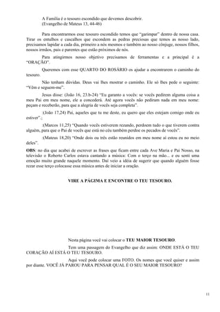 A Família é o tesouro escondido que devemos descobrir. 
(Evangelho de Mateus 13, 44-46) 
Para encontrarmos esse tesouro escondido temos que “garimpar” dentro de nossa casa. Tirar os entulhos e cascalhos que escondem as pedras preciosas que temos as nosso lado, precisamos lapidar a cada dia, primeiro a nós mesmos e também ao nosso cônjuge, nossos filhos, nossos irmãos, pais e parentes que estão próximos de nós. 
Para atingirmos nosso objetivo precisamos de ferramentas e a principal é a “ORAÇÃO”. 
Queremos com esse QUARTO DO ROSÁRIO os ajudar a encontrarem o caminho do tesouro. 
Não tenham dúvidas. Deus vai lhes mostrar o caminho. Ele só lhes pede o seguinte: “Vêm e seguem-me”. 
Jesus disse: (João 16, 23.b-24) “Eu garanto a vocês: se vocês pedirem alguma coisa a meu Pai em meu nome, ele a concederá. Até agora vocês não pediram nada em meu nome: peçam e receberão, para que a alegria de vocês seja completa”. 
:(João 17,24) Pai, aqueles que tu me deste, eu quero que eles estejam comigo onde eu estiver”.; 
:(Marcos 11,25) “Quando vocês estiverem rezando, perdoem tudo o que tiverem contra alguém, para que o Pai de vocês que está no céu também perdoe os pecados de vocês”. 
:(Mateus 18,20) “Onde dois ou três estão reunidos em meu nome aí estou eu no meio deles”. 
OBS: no dia que acabei de escrever as frases que ficam entre cada Ave Maria e Pai Nosso, na televisão o Roberto Carlos estava cantando a música: Com o terço na mão... e eu senti uma emoção muito grande naquele momento. Daí veio a idéia de sugerir que quando alguém fosse rezar esse terço colocasse essa música antes de iniciar a oração. 
VIRE A PÁGIMA E ENCONTRE O TEU TESOURO. 
Nesta página você vai colocar o TEU MAIOR TESOURO. 
Tem uma passagem do Evangelho que diz assim: ONDE ESTÁ O TEU CORAÇÃO AÍ ESTÁ O TEU TESOURO. 
Aqui você pode colocar uma FOTO. Os nomes que você quiser e assim por diante. VOCÊ JÁ PAROU PARA PENSAR QUAL É O SEU MAIOR TESOURO? 
11 
 