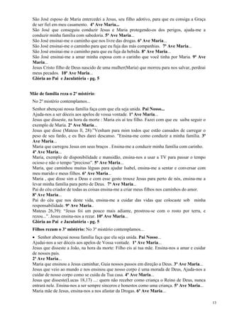 São José esposo de Maria entercedei a Jesus, seu filho adotivo, para que eu consiga a Graça de ser fiel em meu casamento. 4ª Ave Maria... 
São José que conseguiu conduzir Jesus e Maria protegendo-os dos perigos, ajuda-me a conduzir minha família com sabedoria. 5ª Ave Maria... 
São José ensinai-me o caminho que nos livre das drogas. 6ª Ave Maria... 
São José ensinai-me o caminho para que eu fuja das más companhias. 7ª Ave Maria... 
São José ensinai-me o caminho para que eu fuja da bebida. 8ª Ave Maria... 
São José ensinai-me a amar minha esposa com o carinho que você tinha por Maria. 9ª Ave Maria... 
Jesus Cristo filho de Deus nascido de uma mulher(Maria) que morreu para nos salvar, perdoai meus pecados. 10ª Ave Maria... 
Glória ao Pai e Jaculatória - pg. 5 
Mãe de família reza o 2º mistério: 
No 2º mistério contemplamos... 
Senhor abençoai nossa família faça com que ela seja unida. Pai Nosso... 
Ajuda-nos a ser dóceis aos apelos de vossa vontade. 1ª Ave Maria... 
Jesus que disseste, na hora da morte : Maria eis aí teu filho. Fazei com que eu saiba seguir o exemplo de Maria. 2ª Ave Maria... 
Jesus que disse (Mateus ll, 28):”Venham para mim todos que estão cansados de carregar o peso de seu fardo, e eu lhes darei descanso. ”Ensina-me como conduzir a minha família. 3ª Ave Maria... 
Maria que carregou Jesus em seus braços . Ensina-me a conduzir minha família com carinho. 
4ª Ave Maria... 
Maria, exemplo de disponibilidade e mansidão, ensina-nos a usar a TV para passar o tempo ocioso e não o tempo “precioso”. 5ª Ave Maria... 
Maria, que caminhou muitas léguas para ajudar Isabel, ensina-me a sentar e conversar com meu marido e meus filhos. 6ª Ave Maria... 
Maria , que disse sim a Deus e com esse gesto trouxe Jesus para perto de nós, ensina-me a levar minha família para perto de Deus. 7ª Ave Maria... 
Pai do céu criador de todas as coisas ensina-me a criar meus filhos nos caminhos do amor. 
8ª Ave Maria... 
Pai do céu que nos deste vida, ensina-me a cuidar das vidas que colocaste sob minha responsabilidade. 9ª Ave Maria.. 
Mateus 26,39): “Jesus foi um pouco mais adiante, prostrou-se com o rosto por terra, e rezou...”. Jesus ensina-nos a rezar. 10ª Ave Maria... 
Glória ao Pai e Jaculatória - pg. 5 
Filhos rezam o 3º mistério: No 3º mistério contemplamos... 
• Senhor abençoai nossa família faça que ela seja unida. Pai Nosso... 
Ajudai-nos a ser dóceis aos apelos de Vossa vontade. 1ª Ave Maria... 
Jesus que disseste a João, na hora da morte: Filho eis aí tua mãe. Ensina-nos a amar e cuidar de nossos pais. 
2ª Ave Maria... 
Maria que ensinou a Jesus caminhar, Guia nossos passos em direção a Deus. 3ª Ave Maria... 
Jesus que veio ao mundo e nos ensinou que nosso corpo é uma morada de Deus, Ajuda-nos a cuidar de nosso corpo como se cuida da Tua casa. 4ª Ave Maria... 
Jesus que disseste(Lucas 18,17) ...: quem não receber como criança o Reino de Deus, nunca entrará nele. Ensina-nos a ser sempre sinceros e honestos como uma criança. 5ª Ave Maria... 
Maria mãe de Jesus, ensina-nos a nos afastar da Drogas. 6ª Ave Maria... 
13 
 