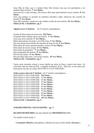Jesus filho de Deus, que é o próprio Deus feito homem, faça que nós aprendamos a ser também filhos de Deus. 7ª Ave Maria... 
Jesus que fez o cego enxergar, abra nossos olhos para aproveitarmos nossos estudos. 8ª Ave Maria... 
Jesus que perdoou os pecados do paralítico fazendo-o andar, afaste-nos das ocasiões de pecado. 9ª Ave Maria. 
Jesus filho carinhoso, ajuda-nos a dar carinho a todos de nossa família. 10ª Ave Maria.. 
Glória ao Pai e Jaculatória - pg. 5 
Alguém reza o 4º mistério: No 4º mistério contemplamos... 
O amor de Deus esteja em nossa casa. Pai Nosso... 
O Espírito Santo ilumine nossa convivência. 1ª Ave Maria... 
Jesus seja nosso caminho. 2ª Ave Maria... 
Maria interceda por nós junto a seu Filho Jesus. 3ª Ave Maria... 
São José proteja nossa família dos Herodes de hoje em dia. 4ª Ave Maria... 
Pelas almas de nossos parentes.(lembrar nomes). 5ª Ave Maria... 
Pelas almas de nossos amigos. 6ª Ave Maria... 
Pelas almas do purgatório. 7ª Ave Maria... 
Pela recuperação dos doentes. 8ª Ave Maria... 
Pela Paz do mundo. 9ª Ave Maria... 
Para que Deus fique feliz com nossas orações. 10ª Ave Maria... 
Glória ao Pai e Jaculatória - pg. 5 
Vamos neste momento colocar a nossa família nas mãos de Deus e assim como Jesus fez colocando tudo nas mãos do PAI, evangelho de Mateus 26,42 : “Meu Pai, se este cálice não pode passar sem que eu o beba, SEJA FEITA A TUA VONTADE”. 
Todos rezam a frase do 5º mistério - No 5º mistério contemplamos... 
SEJA FEITA A TUA VONTADE . Pai Nosso... 
SEJA FEITA A TUA VONTADE. 1ª Ave Maria... 
SEJA FEITA A TUA VONTADE. 2ª Ave Maria... 
SEJA FEITA A TUA VONTADE. 3ª Ave Maria... 
SEJA FEITA A TUA VONTADE. 4ª Ave Maria... 
SEJA FEITA A TUA VONTADE. 5ª Ave Maria... 
SEJA FEITA A TUA VONTADE. 6ª Ave Maria... 
SEJA FEITA A TUA VONTADE. 7ª Ave Maria... 
SEJA FEITA A TUA VONTADE. 8ª Ave Maria... 
SEJA FEITA A TUA VONTADE. 9ª Ave Maria... 
SEJA FEITA A TUA VONTADE. 10ª Ave Maria... 
Glória ao Pai e Jaculatória - pg. 5 
AGRADECIMENTO e SALVE RAINHA - pg. 5 
QUARTO DO ROSÁRIO com uma reflexão dos MISTÉRIOS DA LUZ 
Ver orações iniciais na pg. 4 
No primeiro Mistério contemplamos o Batismo de Jesus no Rio Jordão. Pai nosso.... 
14 
 