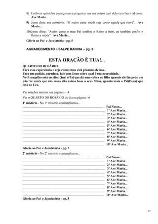 8) Então os apóstolos começaram a perguntar uns aos outros qual deles iria fazer tal coisa. Ave Maria... 
9) Jesus disse aos apóstolos: “O maior entre vocês seja como aquele que serve”. Ave Maria... 
10) Jesus disse: “Assim como o meu Pai confiou o Reino a mim, eu também confio o Reino a vocês”. Ave Maria... 
Glória ao Pai e Jaculatória - pg. 5 
AGRADECIMENTO e SALVE RAINHA – pg. 5 
ESTA ORAÇÃO É TUA!... 
QUARTO DO ROSÁRIO. 
Faça essa experiência e veja como Deus está próximo de nós. 
Faça um pedido, agradeça, fale com Deus sobre qual é sua necessidade. 
No Evangelho está escrito: Qual o Pai que dá uma cobra ao filho quando ele lhe pede um pão. Se vocês que são maus dão coisas boas a seus filhos, quanto mais o Pai(Deus) que está no Céu. 
Ver orações iniciais nas páginas – 4 
Ver o QUARTO DO ROSÁRIO do dia na página - 6 
1º mistério - No 1º mistério contemplamos... 
..................................................................................................... . Pai Nosso... 
....................................................................................................... 1ª Ave Maria... 
....................................................................................................... 2ª Ave Maria... 
....................................................................................................... 3ª Ave Maria... 
....................................................................................................... 4ª Ave Maria... 
....................................................................................................... 5ª Ave Maria... 
....................................................................................................... 6ª Ave Maria... 
....................................................................................................... 7ª Ave Maria... 
....................................................................................................... 8ª Ave Maria... 
....................................................................................................... 9ª Ave Maria... 
...................................................................................................... 10ª Ave Maria... 
Glória ao Pai e Jaculatória - pg. 5 
2º mistério - No 2º mistério contemplamos... 
..................................................................................................... . Pai Nosso... 
....................................................................................................... 1ª Ave Maria... 
....................................................................................................... 2ª Ave Maria... 
....................................................................................................... 3ª Ave Maria... 
....................................................................................................... 4ª Ave Maria... 
....................................................................................................... 5ª Ave Maria... 
....................................................................................................... 6ª Ave Maria... 
....................................................................................................... 7ª Ave Maria... 
....................................................................................................... 8ª Ave Maria... 
....................................................................................................... 9ª Ave Maria... 
...................................................................................................... 10ª Ave Maria... 
Glória ao Pai e Jaculatória - pg. 5 
17 
 