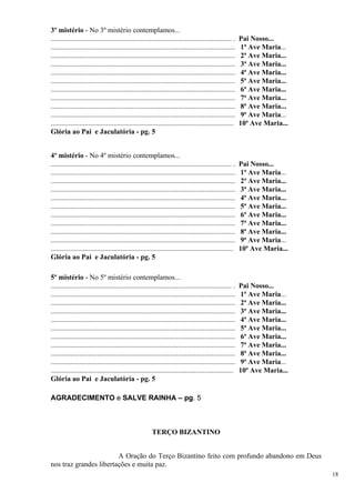 3º mistério - No 3º mistério contemplamos... 
..................................................................................................... . Pai Nosso... 
....................................................................................................... 1ª Ave Maria... 
....................................................................................................... 2ª Ave Maria... 
....................................................................................................... 3ª Ave Maria... 
....................................................................................................... 4ª Ave Maria... 
....................................................................................................... 5ª Ave Maria... 
....................................................................................................... 6ª Ave Maria... 
....................................................................................................... 7ª Ave Maria... 
....................................................................................................... 8ª Ave Maria... 
....................................................................................................... 9ª Ave Maria... 
...................................................................................................... 10ª Ave Maria... 
Glória ao Pai e Jaculatória - pg. 5 
4º mistério - No 4º mistério contemplamos... 
..................................................................................................... . Pai Nosso... 
....................................................................................................... 1ª Ave Maria... 
....................................................................................................... 2ª Ave Maria... 
....................................................................................................... 3ª Ave Maria... 
....................................................................................................... 4ª Ave Maria... 
....................................................................................................... 5ª Ave Maria... 
....................................................................................................... 6ª Ave Maria... 
....................................................................................................... 7ª Ave Maria... 
....................................................................................................... 8ª Ave Maria... 
....................................................................................................... 9ª Ave Maria... 
...................................................................................................... 10ª Ave Maria... 
Glória ao Pai e Jaculatória - pg. 5 
5º mistério - No 5º mistério contemplamos... 
..................................................................................................... . Pai Nosso... 
....................................................................................................... 1ª Ave Maria... 
....................................................................................................... 2ª Ave Maria... 
....................................................................................................... 3ª Ave Maria... 
....................................................................................................... 4ª Ave Maria... 
....................................................................................................... 5ª Ave Maria... 
....................................................................................................... 6ª Ave Maria... 
....................................................................................................... 7ª Ave Maria... 
....................................................................................................... 8ª Ave Maria... 
....................................................................................................... 9ª Ave Maria... 
...................................................................................................... 10ª Ave Maria... 
Glória ao Pai e Jaculatória - pg. 5 
AGRADECIMENTO e SALVE RAINHA – pg. 5 
TERÇO BIZANTINO 
A Oração do Terço Bizantino feito com profundo abandono em Deus nos traz grandes libertações e muita paz. 
18 
 