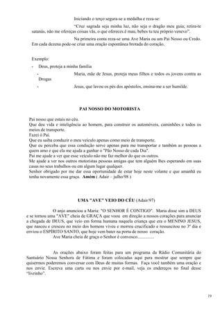 Iniciando o terço segura-se a medalha e reza-se: 
“Cruz sagrada seja minha luz, não seja o dragão meu guia; retira-te satanás, não me ofereças coisas vãs, o que ofereces é mau, bebes tu teu próprio venevo”. 
Na primeira conta reza-se uma Ave Maria ou um Pai Nosso ou Credo. Em cada dezena pode-se criar uma oração espontânea brotada do coração. 
Exemplo: 
- Deus, proteja a minha família 
- Maria, mãe de Jesus, proteja meus filhos e todos os jovens contra as Drogas 
- Jesus, que lavou os pés dos apóstolos, ensina-me a ser humilde. 
PAI NOSSO DO MOTORISTA 
Pai nosso que estais no céu. 
Que deu vida e inteligência ao homem, para construir os automóveis, caminhões e todos os meios de transporte. 
Fazei ó Pai. 
Que eu saiba conduzir o meu veículo apenas como meio de transporte. 
Que eu perceba que essa condução serve apenas para me transportar e também as pessoas a quem amo e que ela me ajuda a ganhar o "Pão Nosso de cada Dia". 
Pai me ajude a ver que esse veículo não me faz melhor do que os outros. 
Me ajude a ver nos outros motoristas pessoas amigas que tem alguém lhes esperando em suas casas no seus trabalhos ou em algum lugar qualquer. 
Senhor obrigado por me dar essa oportunidade de estar hoje neste volante e que amanhã eu tenha novamente essa graça. Amém ( Adair – julho/98 ) 
UMA "AVE" VEIO DO CÉU (Adair/97) 
O anjo anunciou a Maria: "O SENHOR É CONTIGO". Maria disse sim a DEUS e se tornou uma "AVE" cheia de GRAÇA que voou em direção a nossos corações para anunciar a chegada de DEUS, que veio em forma humana naquela criança que era o MENINO JESUS, que nasceu e cresceu no meio dos homens viveu e morreu crucificado e ressuscitou no 3º dia e enviou o ESPÍRITO SANTO, que hoje vem bater na porta de nosso coração. 
Ave Maria cheia de graça o Senhor é convosco............... 
As orações abaixo foram feitas para um programa da Rádio Comunitária do Santuário Nossa Senhora de Fátima e foram colocadas aqui para mostrar que sempre que quisermos poderemos conversar com Deus de muitas formas. Faça você também uma oração e nos envie. Escreva uma carta ou nos envie por e-mail, veja os endereços no final desse “livrinho”. 
19 
 
