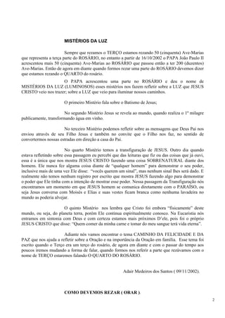 MISTÉRIOS DA LUZ 
Sempre que rezamos o TERÇO estamos rezando 50 (cinquenta) Ave-Marias que representa a terça parte do ROSÁRIO, no entanto a partir de 16/10/2002 o PAPA João Paulo II acrescentou mais 50 (cinquenta) Ave-Marias ao ROSÁRIO que passou então a ter 200 (duzentos) Ave-Marias. Então de agora em diante quando formos rezar uma parte do ROSÁRIO devemos dizer que estamos rezando o QUARTO do rosário. 
O PAPA acrescentou uma parte no ROSÁRIO e deu o nome de MISTÉRIOS DA LUZ (LUMINOSOS) esses mistérios nos fazem refletir sobre a LUZ que JESUS CRISTO veio nos trazer; sobre a LUZ que veio para iluminar nossos caminhos. 
O primeiro Mistério fala sobre o Batismo de Jesus; 
No segundo Mistério Jesus se revela ao mundo, quando realiza o 1º milagre publicamente, transformando água em vinho. 
No terceiro Mistério podemos refletir sobre as mensagens que Deus Pai nos enviou através de seu Filho Jesus e também no convite que o Filho nos faz, no sentido de convertermos nossas estradas em direção a casa do Pai. 
No quarto Mistério temos a transfiguração de JESUS. Outro dia quando estava refletindo sobre essa passagem eu percebi que das leituras que fiz ou das coisas que já ouvi, essa é a única que nos mostra JESUS CRISTO fazendo uma coisa SOBRENATURAL diante dos homens. Ele nunca fez alguma coisa diante de “qualquer homem” para demonstrar o seu poder, inclusive mais de uma vez Ele disse: “vocês querem um sinal”, mas nenhum sinal lhes será dado. E realmente não temos nenhum registro por escrito que mostra JESUS fazendo algo para demonstrar o poder que Ele tinha com a intenção de mostrar esse poder. Nessa passagem da Transfiguração nós encontramos um momento em que JESUS homem se comunica diretamente com o PARAÍSO, ou seja Jesus conversa com Moisés e Elias e suas vestes ficam branca como nenhuma lavadeira no mundo as poderia alvejar. 
O quinto Mistério nos lembra que Cristo foi embora “fisicamente” deste mundo, ou seja, do planeta terra, porém Ele continua espiritualmente conosco. Na Eucaristia nós entramos em sintonia com Deus e com certeza estamos mais próximos D’ele, pois foi o próprio JESUS CRISTO que disse: “Quem comer da minha carne e tomar do meu sangue terá vida eterna”. 
Adiante nós vamos encontrar o tema CAMINHO DA FELICIDADE E DA PAZ que nos ajuda a refletir sobre a Oração e na importância da Oração em família. Esse tema foi escrito quando o Terço era um terço do rosário, de agora em diante e com o passar do tempo aos poucos iremos mudando a forma de falar, quando formos nos referir a parte que rezávamos com o nome de TERÇO estaremos falando O QUARTO DO ROSÁRIO. 
Adair Medeiros dos Santos ( 09/11/2002). 
COMO DEVEMOS REZAR ( ORAR ). 
2 
 