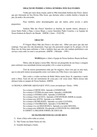 ORAÇÃO DE PEDIDO A NOSSA SENHORA MÃE DAS FLORES 
Venho por meio desta oração, pedir-te Mãe Imaculada Senhora das Flores. Quero que por interseção de Seu Divino filho Jesus, que derrame sobre a minha família a benção da paz, da união e da conversão. 
Peço também, pelos desempregados que são tantos, pelos jovens e pelos pequeninos. 
Senhora Mãe das Flores! Santificai as famílias do mundo inteiro, abençoai o nosso Santo Padre o Papa, o nosso Bispo, o nosso Sacerdote Padre Cesarino, e as Equipes de Nossa Senhora do Brasil e do Mundo. AMÉM. ( Zaíra – 25.02.99) 
ORAÇÃO 
Ó Virgem Maria Mãe das Flores e de todos nós. Olhai esse povo que não tem emprego. Faça que eles não desanimem. Faça que eles procurem sempre ter fé, porque a fé em Deus nos da força para enfrentar a Vida e também faça que eles não tenham preferência com serviço e ame cada vez mais o seu próximo. AMÉM ( Miranda - 1999 ) 
MARIA(para o Adair e Equipe de Nossa Senhora–Bueno da Rosa) 
Maria, mãe da Igreja e nossa Mãe. Daí-nos um pouquinho da sua força e coragem para continuar essa caminhada terrena sem perder a fé e o amor ao próximo. 
Tirai de nossos pensamentos tudo que for negativo, fazei com que eu ame mais, que eu ame pelo menos um pouquinho como você amou seu Filho Jesus e seu esposo José. 
Daí a mim e a todos ouvintes da Rádio Maria muita força, fé, esperança e muito amor a Deus. Fazei de nós um instrumento de vossa paz e de vosso amor. Maria nosssa mãe abençoe todas as equipes de Nossa Senhora. AMÉM. 
A CRIANÇA APRENDE AQUILO QUE VIVE ( texto enviando por Elaine - 1999) 
Se a criança é CRITICADA. Aprende a CONDENAR. 
Se a criança é VÍTIMA de maus tratos. Aprende a AGREDIR. 
Se a criança é ESTIMULADA. Aprende a CONFIAR. 
Se a criança é bem ACEITA. Aprende a ENCONTRAR AMOR no mundo. 
Se a criança tem AFETO. Aprende a ser AMIGA. 
Se a criança é HUMILHADA. Aprende a se sentir CULPADA. 
Se a criança é VALORIZADA. Aprende a VALORIZAR. 
Se a criança vive em SEGURANÇA. Aprende a se sentir SEGURA. 
Se a criança tem AMIGOS. Ela aprende a CONVIVER NA AMIZADE. 
O AMOR É A MELHOR FORMA DE EDUCAR. 
OS MANDAMENTOS DA LEI DE DEUS 
1) Amar a Deus sobre todas as coisas; 
2) Não Tomar seu Santo Nome em vão; 
3) Guardar domingos e festas; 
20 
 