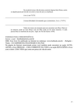 Na escada de nossa vida devemos construir degraus bem firmes, assim se alguém passar por ela não vai correr o risco de cair e se machucar. 
A m s ( ano 73/75) 
A nossa felicidade é do tamanho que a construímos. A m s ( 73/75 ) 
Todos nós temos um momento para nos encontrar com Deus. Pode ser na natureza, pode ser num abraço com um filho, pode ser de várias maneiras. A cada pessoa Deus se manifesta de um jeito. (Sgto. do Tiro de Guerra -1970). 
ENDEREÇO PARA CORRESPONDÊNCIA: 
Internet : e-mail – hornbeak@terra.com.br 
OBS: Esse livro foi publicado na Internet no endereço: www.hotbook.com.br - Religião : Título – O CAMINHO DA FELICIDADE E DA PAZ. 
Na página da Internet mencionada acima você também pode encontrar na seção AUTO- AJUDA o livro DROGAS.....UMA CORRENTE DA VIDA e na seção REFLEXÕES o livro com o título: UMA VIDA que conta um pouco da vida do autor. 
22 

