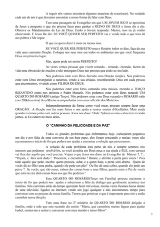 A seguir nós vamos encontrar algumas maneiras de rezar(orar). Na verdade cada um de nós é que devemos encontrar a nossa forma de falar com Deus. 
Tem uma passagem de Evangelho em que UM JOVEM RICO se aproxima de Jesus e pergunta o que ele precisa fazer para ganhar o REINO DE DEUS e Jesus diz a ele: Observa os Mandamentos da Lei de Deus. Então o Jovem responde: Mestre, isso eu já venho observando. E Jesus lhe diz: SE VOCÊ QUISER SER PERFEITO vai e vende tudo o que tens dá aos pobres e Me segue. 
O que eu quero dizer é mais ou menos isso. 
SE VOCÊ QUER SER PERFEITO reza o Rosário todos os dias, faça da sua vida uma constante Oração. Coloque nos seus atos em todos os ambientes em que você frequenta Deus em primeiro lugar. 
Mas, quem pode ser assim PERFEITO? 
Às vezes vemos pessoas que vivem rezando... rezando...rezando, fazem da vida uma obssessão de orações e não enxergam Deus nas pessoas que estão ao seu lado. 
Nós podemos estar com Deus fazendo uma Oração simples. Nós podemos estar com Deus enxergando a natureza, vendo a sua criação, reconhecendo Deus em cada pessoa que encontramos, vivendo como FILHOS DE DEUS. 
Nós podemos estar com Deus cantando uma música, rezando o TERÇO BIZANTINO como nos ensinou o Padre Marcelo. Nós podemos estar com Deus rezando UM QUARTO DO ROSÁRIO (antigo Terço). Nós podemos estar com Deus rezando o ROSÁRIO todo com 200(duzentos) Ave-Marias acompanhadas com uma reflexão dos Mistérios. 
Independentemente da forma como você rezar, procure sempre fazer uma ORAÇÃO. A Oração nos faz mais fortes e nos ajuda a vencer muitas dificuldades. Mais ainda quando rezamos junto com outras pessoas. Jesus nos disse: Onde 2(dois) ou mais estiverem rezando juntos, aí Eu estarei no meio deles. 
O “CAMINHO DA FELICIDADE E DA PAZ” 
Todos os grandes problemas que enfrentamos hoje, começaram pequenos um dia e por falta de uma conversa de um bate papo, eles foram crescendo e muitas vezes não encontramos o início do fio que poderá nos ajudar a encontrar a solução que procuramos. 
A solução de cada problema está perto de nós e sempre seremos nós mesmos que podemos resolvê-los, se você acredita em Deus peça a sua ajuda e ELE, com certeza vai lhes dar aquilo que você precisa. Vejam o que Jesus nos disse no Evangelho de Mateus 7, 7... “Peçam, e lhes será dado ! Procurem, e encontrarão ! Batam, e abrirão a porta para vocês ! Pois todo aquele que pede, recebe; quem procura, acha; e a quem bate, a porta será aberta. Quem de vocês dá ao filho uma pedra, quando ele pede um pão? Ou lhe dá uma cobra, quando ele pede um peixe ? Se vocês, que são maus, sabem dar coisas boas a seus filhos, quanto mais o Pai de vocês que está no céu dará coisas boas aos que lhe pedirem.” 
Esse QUARTO DO ROSÁRIO(Terço em Família) procura encontrar o início do fio que poderá nos ajudar a solucionar a falta de diálogo que geralmente acontece nas famílias. Nós corremos atrás do tempo querendo fazer mil coisas, muitas vezes ficamos horas diante de uma televisão; ligados na internet; vendo um jogo qualquer e não encontramos tempo para conversar com as pessoas de nossa família. Temos que priorizar o que é importante para nós e então caminhar nessa direção. 
3 
Tem uma frase no 2º mistério do QUARTO DO ROSÁRIO dirigido à família, onde a mãe que esta rezando diz assim: “Maria, que caminhou muitas léguas para ajudar Isabel, ensina-me a sentar e conversar com meu marido e meus filhos”.  