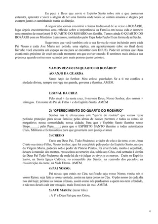 Eu peço a Deus que envie o Espírito Santo sobre nós e que possamos entender, aprender e viver a alegria de ter uma família onde todos se sintam amados e alegres por estarem juntos e caminhando numa só direção. 
A seguir nós vamos encontrar a forma tradicional de se rezar o ROSÁRIO, logo depois encontraremos uma reflexão sobre a importância da Família em nossa vida e também uma maneira de rezar(orar) O QUARTO DO ROSÁRIO em família. Temos ainda O QUARTO DO ROSÁRIO com os Mistérios Luminosos, instituídos pelo Papa João Paulo II em forma de reflexão. 
Sugerimos que você também crie a sua forma de rezar incluindo entre cada Pai Nosso e cada Ave Maria um pedido, uma súplica, um agradecimento (obs: no final deste livrinho você encontra um espaço só teu para se encontrar com DEUS). Pode ter certeza que Deus estará mais próximo de você em cada momento em que estiver orando. E sentimos mais ainda a sua presença quando estivermos rezando com mais pessoas junto conosco. 
VAMOS REZAR UM QUARTO DO ROSÁRIO? 
AO ANJO DA GUARDA 
Santo Anjo do Senhor. Meu zeloso guardador. Se a ti me confiou a piedade divina, sempre me rege me guarda, governa e ilumina. AMÉM. 
1) SINAL DA CRUZ 
Pelo sinal + da santa cruz, livrai-nos Deus, Nosso Senhor, dos nossos + inimigos. Em nome do Pai do Filho + e do Espírito Santo. AMÉM 
2) “OFERECIMENTO DO QUARTO DO ROSÁRIO” 
Senhor nós te oferecemos este “quarto do rosário” que vamos rezar pedindo proteção: para nossa família; pelas almas de nossos parentes e todas as almas do purgatório; nossa comunidade; nossa cidade; Para que o Espírito Santo ilumine nosso Bispo_____; pelo Papa____; para que o ESPÍRITO SANTO ilumine a todas autoridades Civis, Militares e Eclesiastícas para que governem com justiça e amor 
3) CREDO 
Creio em Deus Pai, Todo-Poderoso, criador do céu e da terra; e em Jesus Cristo seu único Filho, Nosso Senhor, que foi concebido pelo poder do Espírito Santo, nasceu da Virgem Maria, padeceu sob o poder de Pôncio Pilatos, foi crucificado, morto e sepultado, desceu à mansão dos mortos, ressuscitou ao terceiro dia, subiu aos Céus, está sentado à direita de Deus Pai Todo-Poderoso, de onde há de vir julgar os vivos e os mortos. Creio no Espírito Santo, na Santa Igreja Católica; na comunhão dos Santos; na remissão dos pecados; na ressurreição da carne, na Vida Eterna. AMÉM. 
4) PAI NOSSO: 
Pai nosso, que estais no Céu; satificado seja vosso Nome; venha nós o vosso Reino; seja feita a vossa vontade, assim na terra como no Céu. O pão nosso de cada dia nos daí hoje; perdoai as nossas ofensas, assim como nós perdoamos a quem nos tem ofendido, e não nos dexeis cair em tentação; mais livrai-nos do mal. AMÉM. 
5) AVE MARIA: (rezar trêis) 
: A 1ª a Deus Pai que nos Criou; 
4 
 