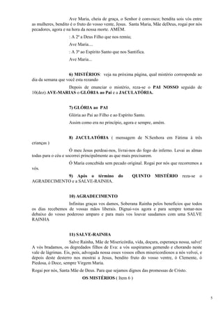 Ave Maria, cheia de graça, o Senhor é convosco; bendita sois vós entre as mulheres, bendito é o fruto do vosso vente, Jesus. Santa Maria, Mãe deDeus, rogai por nós pecadores, agora e na hora da nossa morte. AMÉM. 
: A 2ª a Deus Filho que nos remiu; 
Ave Maria.... 
: A 3ª ao Espírito Santo que nos Santifica. 
Ave Maria... 
6) MISTÉRIOS: veja na próxima página, qual mistério corresponde ao dia da semana que você esta rezando 
Depois de enunciar o mistério, reza-se o PAI NOSSO seguido de 10(dez) AVE-MARIAS o GLÓRIA ao Pai e a JACULATÓRIA. 
7) GLÓRIA ao PAI 
Glória ao Pai ao Filho e ao Espírito Santo. 
Assim como era no princípio, agora e sempre, amém. 
8) JACULATÓRIA ( mensagem de N.Senhora em Fátima à três crianças ) 
Ó meu Jesus perdoai-nos, livrai-nos do fogo do inferno. Levai as almas todas para o céu e socorrei principalmente as que mais precisarem. 
Ó Maria concebida sem pecado original. Rogai por nós que recorremos a vós. 
9) Após o término do QUINTO MISTÉRIO reza-se o AGRADECIMENTO e a SALVE-RAINHA. 
10) AGRADECIMENTO 
Infinitas graças vos damos, Soberana Rainha pelos benefícios que todos os dias recebemos de vossas mãos liberais. Dignai-vos agora e para sempre tomar-nos debaixo do vosso poderoso amparo e para mais vos louvar saudamos com uma SALVE RAINHA 
11) SALVE-RAINHA 
Salve Rainha, Mãe de Misericórdia, vida, doçura, esperança nossa, salve! A vós bradamos, os degredados filhos de Eva: a vós suspiramos gemendo e chorando neste vale de lágrimas. Eis, pois, advogada nossa esses vossos olhos misericordiosos a nós volvei, e depois deste desterro nos mostrai a Jesus, bendito fruto do vosso ventre, ó Clemente, ó Piedosa, ó Doce, sempre Virgem Maria. 
Rogai por nós, Santa Mãe de Deus. Para que sejamos dignos das promessas de Cristo. 
OS MISTÉRIOS ( Item 6 ) 
5 
 