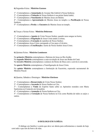 6) Segundas-Feiras : Mistérios Gozosos 
1º - Contemplamos a Anunciação do Arcanjo São Gabriel à Nossa Senhora; 
2º - Contemplamos a Visitação de Nossa Senhora à sua prima Santa Isabel; 
3º - Contemplamos o Nascimento do Menino Jesus em Belém; 
4º - Contemplamos a Apresentação do Menino Jesus no templo e a Purificação de Nossa Senhora; 
5º - Contemplamos a Perda e o Encontro do Menino Jesus no templo. 
6) Terças e Sextas-Feiras : Mistérios Dolorosos 
1º - Contemplamos a Agonia de Cristo Nossos Senhor, quando suou sangue no horto; 
2º - Contemplamos a Flagelação de Jesus Cristo atado à coluna; 
3º - Contemplamos a Coroação de espinhos de Nosso Senhor; 
4º - Contemplamos Jesus Cristo carregando a Cruz para o Calvário; 
5º - Contemplamos a Crucificação e morte de Nosso Senhor Jesus Cristo. 
6) Quintas-Feiras : Mistérios Luminosos 
No primeiro Mistério contemplamos o Batismo de Jesus no Rio Jordão. 
No segundo Mistério contemplamos a auto-revelação de Jesus nas Bodas de Caná. 
No terceiro Mistério contemplamos o anúncio do Reino de Deus com o convite à conversão. 
No quarto Mistério contemplamos a Transfiguração de Jesus Cristo. 
No quinto Mistério contemplamos a Instituição da Eucaristia, expressão sacramental do Mistério Pascal. 
6) Quartas, Sábados e Domingos : Mistérios Gloriosos 
1º - Contemplamos a Ressurreição de Cristo Nosso Senhor; 
2º - Contemplamos a Ascensão de Nosso Senhor ao Céu; 
3º - Contemplamos a Vinda do Espírito Santo sobre os Apóstolos reunidos com Maria Santíssima no Cenáculo em Jerusalém; 
4º - Contemplamos a Assunção de Nossa Senhora ao Céu; 
5º - Contemplamos a Coroação de Nossa Senhora no Céu como Rainha de todos os anjos e santos. 
O DIÁLOGO EM FAMÍLIA 
O diálogo em família é a porta que deve ser aberta para enfrentarmos o mundo de hoje com tudo o que tem de bom e de mau. 
6 
 