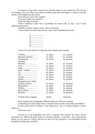 As pessoas vivem sobre o mesmo teto, mas não sabem o que acontece no dia a dia do seu cônjuge e dos seus filhos, por onde eles andam quem são seus amigos, e muitas vezes não sabem as dificuldades uns dos outros. 
Você acha que isso é uma verdade? 
Você quer mudar essa situação? 
Então não fique aí parado! 
Vamos estabelecer quais são as prioridades de nossa vida, ou seja o que é mais importante para mim? 
Trabalho, Família, Estudos, Lazer , Deus e Descanso. 
Vamos colocar em ordem decrescente o que é mais importante para mim. 
1ª_____________ 
2ª_____________ 
3ª_____________ 
4ª_____________ 
5ª_____________ 
6ª_____________ 
Vamos ver como usamos o tempo que temos durante uma semana: 
Trabalho........................... hs. diária hs. semanal. 
Descanso.(dormir)........... hs. diária hs. semanal. 
Alimentação.................... hs. diária hs. semanal. 
Compras: 
Mercado......................... hs. diária hs. semanal 
Feira................................ hs. diária hs. semanal 
Lojas................................ hs. diária hs. semanal 
Lazer: Futebol................ hs. diária hs. semanal 
TV................................... hs. diária hs. semanal 
Bar.................................. hs. diária hs.semanal 
Amigos........................... hs. diária hs. semanal 
Outros............................. hs. diária hs. semanal 
Ocupação com os filhos: 
Tarefas escolares............ hs. diária hs. Semanal Brincadeiras.................... hs. diária hs. semanal 
Diálogo........................... hs. diária hs. semanal 
Igreja: Missa................... hs. diária hs. semanal 
Reuniões.......................... hs. diária hs. Semanal 
Total de horas ocupadas.. diárias semanais 
Nosso tempo total corresponde a 24horas diárias ou 168 horas semanais. 
A distribuição do meu tempo diário e semanal está de acordo com minhas prioridades? 
Se não estiver preciso realocar o meu tempo para que eu consiga alcançar os meus objetivos. 
Como fazer isto? 
Um dia eu li um pensamento que dizia o seguinte:"Nós seremos tão felizes quanto quisermos ser". Depois de muito tempo eu consegui entender e concordar com o pensamento acima. Se você quer ser FELIZ lute por isso que você vai conseguir e a tua felicidade será do tamanho do esforço que você fizer. 
7 
 