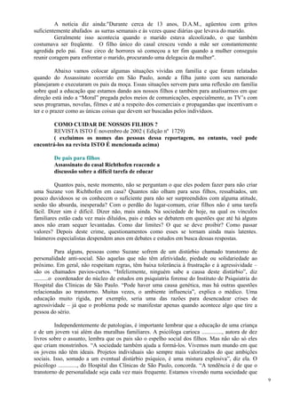 A notícia diz ainda:"Durante cerca de 13 anos, D.A.M., agüentou com gritos suficientemente abafados as surras semanais e às vezes quase diárias que levava do marido. 
Geralmente isso acontecia quando o marido estava alcoolizado, o que também costumava ser freqüente. O filho único do casal cresceu vendo a mãe ser constantemente agredida pelo pai. Esse circo de horrores só começou a ter fim quando a mulher conseguiu reunir coragem para enfrentar o marido, procurando uma delegacia da mulher". 
Abaixo vamos colocar algumas situações vividas em família e que foram relatadas quando do Assassinato ocorrido em São Paulo, aonde a filha junto com seu namorado planejaram e executaram os pais da moça. Essas situações servem para uma reflexão em família sobre qual a educação que estamos dando aos nossos filhos e também para analisarmos em que direção está indo a “Moral” pregada pelos meios de comunicações, especialmente, as TV’s com seus programas, novelas, filmes e até a respeito dos comerciais e propagandas que incentivam o ter e o prazer como as únicas coisas que devem ser buscadas pelos indivíduos. 
COMO CUIDAR DE NOSSOS FILHOS ? 
REVISTA ISTO É novembro de 2002 ( Edição nº 1729) 
( excluimos os nomes das pessoas dessa reportagem, no entanto, você pode encontrá-los na revista ISTO É mencionada acima) 
De pais para filhos Assassinato do casal Richthofen reacende a discussão sobre a difícil tarefa de educar 
Quantos pais, neste momento, não se perguntam o que eles podem fazer para não criar uma Suzane von Richthofen em casa? Quantos não olham para seus filhos, ressabiados, um pouco duvidosos se os conhecem o suficiente para não ser surpreendidos com alguma atitude, senão tão absurda, inesperada? Com o perdão do lugar-comum, criar filhos não é uma tarefa fácil. Dizer sim é difícil. Dizer não, mais ainda. Na sociedade de hoje, na qual os vínculos familiares estão cada vez mais diluídos, pais e mães se debatem em questões que até há alguns anos não eram sequer levantadas. Como dar limites? O que se deve proibir? Como passar valores? Depois deste crime, questionamentos como esses se tornam ainda mais latentes. Inúmeros especialistas despendem anos em debates e estudos em busca dessas respostas. 
Para alguns, pessoas como Suzane sofrem de um distúrbio chamado transtorno de personalidade anti-social. São aquelas que não têm afetividade, piedade ou solidariedade ao próximo. Em geral, não respeitam regras, têm baixa tolerância à frustração e à agressividade – são os chamados pavios-curtos. “Infelizmente, ninguém sabe a causa deste distúrbio”, diz ..........o coordenador do núcleo de estudos em psiquiatria forense do Instituto de Psiquiatria do Hospital das Clínicas de São Paulo. “Pode haver uma causa genética, mas há outras questões relacionadas ao transtorno. Muitas vezes, o ambiente influencia”, explica o médico. Uma educação muito rígida, por exemplo, seria uma das razões para desencadear crises de agressividade – já que o problema pode se manifestar apenas quando acontece algo que tire a pessoa do sério. 
Independentemente de patologias, é importante lembrar que a educação de uma criança e de um jovem vai além das muralhas familiares. A psicóloga carioca .............., autora de dez livros sobre o assunto, lembra que os pais são o espelho social dos filhos. Mas não são só eles que criam monstrinhos. “A sociedade também ajuda a formá-los. Vivemos num mundo em que os jovens não têm ideais. Projetos individuais são sempre mais valorizados do que ambições sociais. Isso, somado a um eventual distúrbio psíquico, é uma mistura explosiva”, diz ela. O psicólogo ............., do Hospital das Clínicas de São Paulo, concorda. “A tendência é de que o transtorno de personalidade seja cada vez mais frequente. Estamos vivendo numa sociedade que 
9 
 