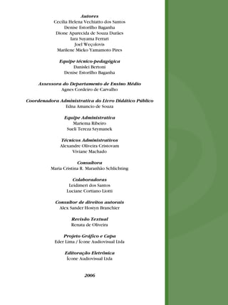 Autores
Cecília Helena Vechiatto dos Santos
Denise Estorilho Baganha
Dione Aparecida de Souza Durães
Iara Suyama Ferrari
Joel Weçolovis
Marilene Mieko Yamamoto Pires
Equipe técnico-pedagógica
Danislei Bertoni
Denise Estorilho Baganha
Assessora do Departamento de Ensino Médio
Agnes Cordeiro de Carvalho
Coordenadora Administrativa do Livro Didático Público
Edna Amancio de Souza
Equipe Administrativa
Mariema Ribeiro
Sueli Tereza Szymanek
Técnicos Administrativos
Alexandre Oliveira Cristovam
Viviane Machado
Consultora
Maria Cristina R. Maranhão Schlichting
Colaboradoras
Leidimeri dos Santos
Luciane Cortiano Liotti
Consultor de direitos autorais
Alex Sander Hostyn Branchier
Revisão Textual
Renata de Oliveira
Projeto Gráﬁco e Capa
Eder Lima / Ícone Audiovisual Ltda
Editoração Eletrônica
Ícone Audiovisual Ltda
2006
 