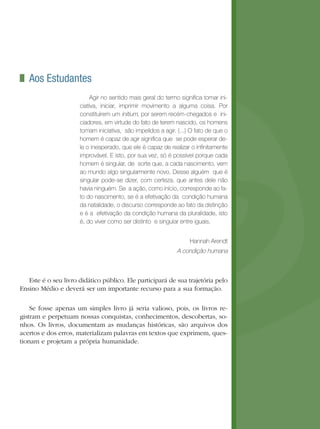 Aos Estudantes
Agir no sentido mais geral do termo signiﬁca tomar ini-
ciativa, iniciar, imprimir movimento a alguma coisa. Por
constituírem um initium, por serem recém-chegados e ini-
ciadores, em virtude do fato de terem nascido, os homens
tomam iniciativa, são impelidos a agir. (...) O fato de que o
homem é capaz de agir signiﬁca que se pode esperar de-
le o inesperado, que ele é capaz de realizar o inﬁnitamente
improvável. E isto, por sua vez, só é possível porque cada
homem é singular, de sorte que, a cada nascimento, vem
ao mundo algo singularmente novo. Desse alguém que é
singular pode-se dizer, com certeza, que antes dele não
havia ninguém. Se a ação, como início, corresponde ao fa-
to do nascimento, se é a efetivação da condição humana
da natalidade, o discurso corresponde ao fato da distinção
e é a efetivação da condição humana da pluralidade, isto
é, do viver como ser distinto e singular entre iguais.
Hannah Arendt
A condição humana
Este é o seu livro didático público. Ele participará de sua trajetória pelo
Ensino Médio e deverá ser um importante recurso para a sua formação.
Se fosse apenas um simples livro já seria valioso, pois, os livros re-
gistram e perpetuam nossas conquistas, conhecimentos, descobertas, so-
nhos. Os livros, documentam as mudanças históricas, são arquivos dos
acertos e dos erros, materializam palavras em textos que exprimem, ques-
tionam e projetam a própria humanidade.
 