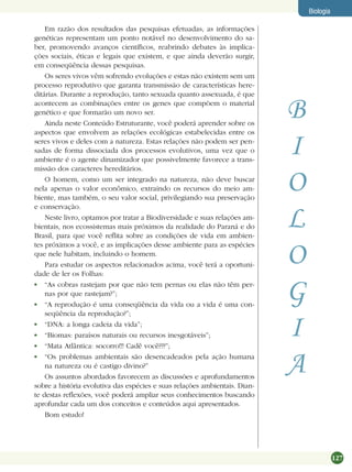 127
Biologia
Em razão dos resultados das pesquisas efetuadas, as informações
genéticas representam um ponto notável no desenvolvimento do sa-
ber, promovendo avanços cientíﬁcos, reabrindo debates às implica-
ções sociais, éticas e legais que existem, e que ainda deverão surgir,
em conseqüência dessas pesquisas.
Os seres vivos vêm sofrendo evoluções e estas não existem sem um
processo reprodutivo que garanta transmissão de características here-
ditárias. Durante a reprodução, tanto sexuada quanto assexuada, é que
acontecem as combinações entre os genes que compõem o material
genético e que formarão um novo ser.
Ainda neste Conteúdo Estruturante, você poderá aprender sobre os
aspectos que envolvem as relações ecológicas estabelecidas entre os
seres vivos e deles com a natureza. Estas relações não podem ser pen-
sadas de forma dissociada dos processos evolutivos, uma vez que o
ambiente é o agente dinamizador que possivelmente favorece a trans-
missão dos caracteres hereditários.
O homem, como um ser integrado na natureza, não deve buscar
nela apenas o valor econômico, extraindo os recursos do meio am-
biente, mas também, o seu valor social, privilegiando sua preservação
e conservação.
Neste livro, optamos por tratar a Biodiversidade e suas relações am-
bientais, nos ecossistemas mais próximos da realidade do Paraná e do
Brasil, para que você reﬂita sobre as condições de vida em ambien-
tes próximos a você, e as implicações desse ambiente para as espécies
que nele habitam, incluindo o homem.
Para estudar os aspectos relacionados acima, você terá a oportuni-
dade de ler os Folhas:
“As cobras rastejam por que não tem pernas ou elas não têm per-
nas por que rastejam?”;
“A reprodução é uma conseqüência da vida ou a vida é uma con-
seqüência da reprodução?”;
“DNA: a longa cadeia da vida”;
“Biomas: paraísos naturais ou recursos inesgotáveis”;
“Mata Atlântica: socorro!!! Cadê você???”;
“Os problemas ambientais são desencadeados pela ação humana
na natureza ou é castigo divino?”
Os assuntos abordados favorecem as discussões e aprofundamentos
sobre a história evolutiva das espécies e suas relações ambientais. Dian-
te destas reﬂexões, você poderá ampliar seus conhecimentos buscando
aprofundar cada um dos conceitos e conteúdos aqui apresentados.
Bom estudo!
B
I
O
L
O
G
I
A
 